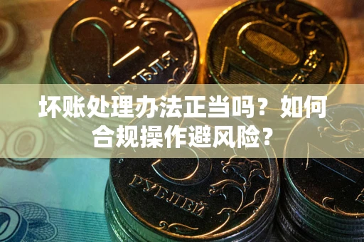 北京坏账处理办法正当吗？如何合规操作避风险？