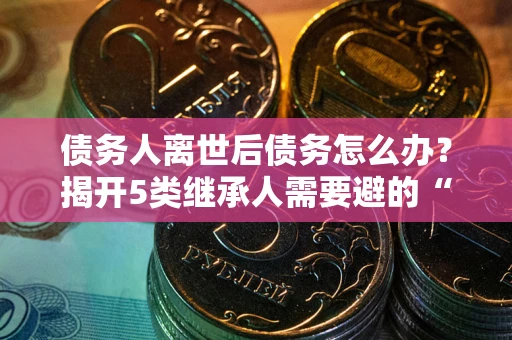 北京债务人离世后债务怎么办？揭开5类继承人需要避的“坑”